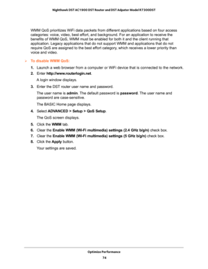 Page 74Optimize Performance 
74 Nighthawk DST AC1900 DST Router and DST Adpater Model R7300DST 
WMM QoS prioritizes WiFi data packets from different applications based on four access 
categories: voice, video, best effort, and background. For an application to receive the 
benefits of WMM QoS, WMM must be enabled for both it and the client running that 
application. Legacy applications that do not support WMM and applications that do not 
require QoS are assigned to the best effort category, which receives a...