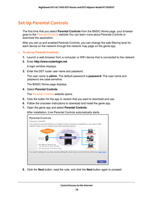 Page 76Control Access to the Internet 76
Nighthawk DST AC1900 DST Router and DST Adpater Model R7300DST 
Set Up Parental Controls
The first time that you select 
Parental Controls from the BASIC Home page, your browser 
goes to the Parental Controls website.You can learn more about Parental Controls or 
download the application. 
After you set up and enabled Parental Controls, you can change the web f\
iltering level for  each device on the network through the network map page on the genie app\
.
To set up...