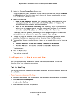 Page 78Control Access to the Internet 
78 Nighthawk DST AC1900 DST Router and DST Adpater Model R7300DST 
5. Select the Turn on Access Control check box.
You must select this check box before you can specify an access rule and use the Allow 
and Block buttons. When this check box is cleared, all devices are allowed to connect, 
even if a device is in the blocked list.
6. Select an access rule:
• Allow all new devices to connect. With this setting, if you buy a new device, it can 
access your network. You don’t...