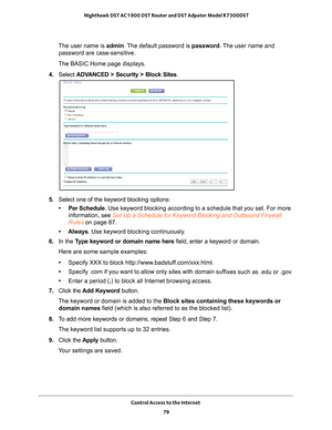 Page 79Control Access to the Internet 79
 Nighthawk DST AC1900 DST Router and DST Adpater Model R7300DST
The user name is 
admin. The default password is password. The user name and 
password are case-sensitive.
The BASIC Home page displays.
4.  Select  ADV
 ANCED > Security >  Block Sites.
5. Select one of the keyword blocking options:
• Per Schedule. Use keyword blocking according to a schedule that you set. For more  information, see  Set Up a Schedule for Keyword Blocking and Outbound Firewall 
Rules on...