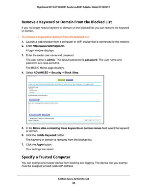 Page 80Control Access to the Internet 80
Nighthawk DST AC1900 DST Router and DST Adpater Model R7300DST 
Remove a Keyword or Domain From the Blocked List
If you no longer need a keyword or domain on the blocked list, you can r\
emove the keyword 
or domain.
To remove a keyword or domain from the blocked list:
1. 
Launch a web browser from a computer or WiFi device that is connected to\
 the network.
2.  Enter  http://www
 .routerlogin.net.
A login window displays.
3.  Enter the router user name and password....