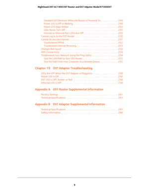 Page 9 
9  Nighthawk DST AC1900 DST Router and DST Adpater Model R7300DST
Standard LED Behavior When the Router Is Powered On . . . . . . . . . . . . . . . 249
Power LED Is Off or Blinking . . . . . . . . . . . . . . . . . . . . . . . . . . . . . . . . . . . . . . . 249
Power LED Stays Amber  . . . . . . . . . . . . . . . . . . . . . . . . . . . . . . . . . . . . . . . . . . 250
LEDs Never Turn Off. . . . . . . . . . . . . . . . . . . . . . . . . . . . . . . . . . . . . . . . . . . . . . 250
Internet or...