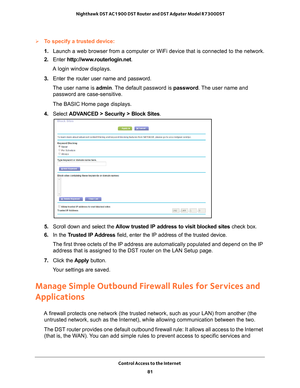 Page 81Control Access to the Internet 81
 Nighthawk DST AC1900 DST Router and DST Adpater Model R7300DST
To specify a trusted device:
1. 
Launch a web browser from a computer or WiFi device that is connected to\
 the network.
2.  Enter  http://www
 .routerlogin.net.
A login window displays.
3.  Enter the router user name and password.
The user name is  admin. 
 The default password is password. The user name and 
password are case-sensitive.
The BASIC Home page displays.
4.  Select  ADV
 ANCED > Security >...