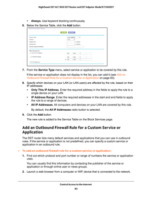 Page 83Control Access to the Internet 83
 Nighthawk DST AC1900 DST Router and DST Adpater Model R7300DST
• Always
. Use keyword blocking continuously.
6.  Below the Service 
 Table, click the Add button.
7. From the Service Type menu, select service or application to be covered by this rule.
If the service or application does not display in the list, you can add \
it (see Add an 
Outbound Firewall Rule for a Custom Service or Application  on page
  83).
8.  Specify which devices on your LAN (or LAN users) are...