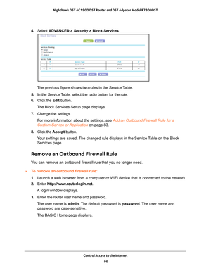 Page 86Control Access to the Internet 86
Nighthawk DST AC1900 DST Router and DST Adpater Model R7300DST 
4. 
Select  ADVANCED > Security >  Block Services.
The previous figure shows two rules in the Service Table.
5.  In the Service 
 Table, select the radio button for the rule.
6.  Click the  Edit button.
The Block Services Setup page displays.
7.  Change the settings.
For more information about the settings, see Add an Outbound Firewall Rule for a 
Custom Service or Application on page  83.
8.  Click the...