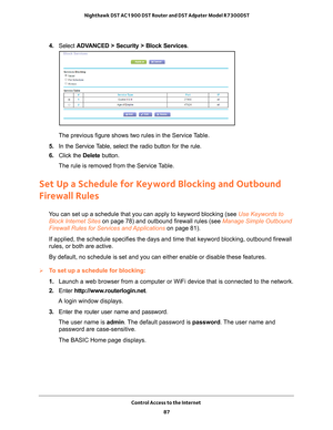 Page 87Control Access to the Internet 87
 Nighthawk DST AC1900 DST Router and DST Adpater Model R7300DST
4. 
Select  ADVANCED > Security >  Block Services.
The previous figure shows two rules in the Service Table.
5.  In the Service 
 Table, select the radio button for the rule.
6.  Click the  Delete button.
The rule is removed from the Service Table.
Set Up a Schedule for Keyword Blocking and Outbound 
Firewall Rules
You can set up a schedule that you can apply to keyword blocking (see Use Keywords to  Block...