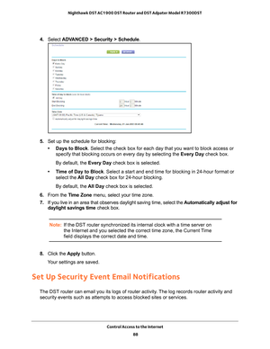 Page 88Control Access to the Internet 88
Nighthawk DST AC1900 DST Router and DST Adpater Model R7300DST 
4. 
Select  ADVANCED > Security > Schedule .
5. Set up the schedule for blocking:
• Days to Block. Select the check box for each day that you want to block access or  specify that blocking occurs on every day by selecting the Every Day check box.
By default, the Every Day check box is selected.
• Time of Day to Block. Select a start and end time for blocking in 24-hour format or  select the  All Day check...