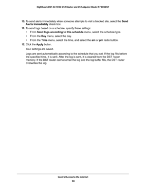 Page 90Control Access to the Internet 
90 Nighthawk DST AC1900 DST Router and DST Adpater Model R7300DST 
10. To send alerts immediately when someone attempts to visit a blocked site, select the Send 
Alerts Immediately check box.
11. To send logs based on a schedule, specify these settings:
•From Send logs according to this schedule menu, select the schedule type.
•From the Day menu, select the day.
•From the Time menu, select the time, and select the am or pm radio button.
12. Click the Apply button.
Your...