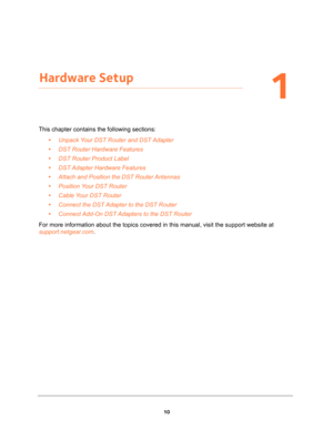 Page 1010
1
1.   Hardware Setup
This chapter contains the following sections:
•Unpack Your DST Router and DST Adapter 
•DST Router Hardware Features 
•DST Router Product Label 
•DST Adapter Hardware Features 
•Attach and Position the DST Router Antennas 
•Position Your DST Router 
•Cable Your DST Router 
•Connect the DST Adapter to the DST Router 
•Connect Add-On DST Adapters to the DST Router 
For more information about the topics covered in this manual, visit the support website at 
support.netgear.com. 