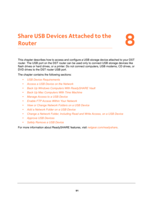 Page 9191
8
8.   Share USB Devices Attached to the 
Router
This chapter describes how to access and configure a USB storage device attached to your DST 
router. The USB port on the DST router can be used only to connect USB storage devices like 
flash drives or hard drives, or a printer. Do not connect computers, USB modems, CD drives, or 
DVD drives to the DST router USB port.
The chapter contains the following sections:
•USB Device Requirements 
•Access a USB Device on the Network 
•Back Up Windows Computers...