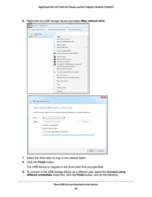 Page 95Share USB Devices Attached to the Router 95
 Nighthawk DST AC1900 DST Router and DST Adpater Model R7300DST
6. 
Right-click the USB storage device and select  Map network drive.
7. Select the drive letter to map to the network folder.
8.  Click the  Finish button.
The USB device is mapped to the drive letter that you specified.
9.  T
o connect to the USB storage device as a different user, select the  Connect using 
different credentials check box, click the  Finish button, and do the following: 