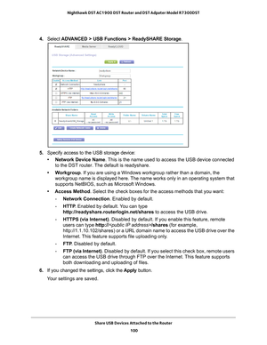 Page 100Share USB Devices Attached to the Router 100
Nighthawk DST AC1900 DST Router and DST Adpater Model R7300DST 
4. 
Select  ADVANCED > USB Functions >  ReadySHARE Storage.
5. Specify access to the USB storage device: 
• Network Device Name. 
 This is the name used to access the USB device connected 
to the DST router. The default is readyshare. 
• Workgroup . If you are using a Windows workgroup rather than a domain, the 
workgroup name is displayed here. 
 The name works only in an operating system that...