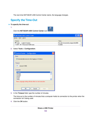 Page 103The next time NETGEAR USB Control Center starts, the language changes.
Specify the Time-Out
To specify the time-out:
1.
Click the NETGEAR USB Control Center icon .
2.Select Tools > Configuration.
3.In the Timeout field, type the number of minutes.
The time-out is the number of minutes that a computer holds its connection to the printer when the
connection isn’t being used.
4.Click the OK button.
Share a USB Printer
103 
