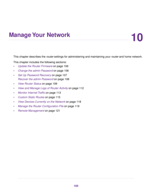 Page 10510
Manage Your Network
This chapter describes the router settings for administering and maintaining your router and home network.
This chapter includes the following sections:
•Update the Router Firmware on page 106
•Change the admin Password on page 106
•Set Up Password Recovery on page 107
Recover the admin Password on page 108
•View Router Status on page 109
•View and Manage Logs of Router Activity on page 112
•Monitor Internet Traffic on page 113
•Custom Static Routes on page 115
•View Devices...