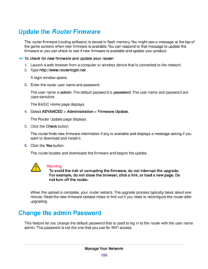 Page 106Update the Router Firmware
The router firmware (routing software) is stored in flash memory.You might see a message at the top of
the genie screens when new firmware is available.You can respond to that message to update the
firmware or you can check to see if new firmware is available and update your product.
To check for new firmware and update your router:
1.Launch a web browser from a computer or wireless device that is connected to the network.
2.Type http://www.routerlogin.net .
A login window...