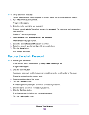 Page 108To set up password recovery:
1.Launch a web browser from a computer or wireless device that is connected to the network.
2.Type http://www.routerlogin.net .
A login window opens.
3.Enter the router user name and password.
The user name is admin.The default password is password.The user name and password are
case-sensitive.
The BASIC Home page displays.
4.Select ADVANCED > Administration > Set Password.
The Set Password page displays.
5.Select the Enable Password Recovery check box.
6.Select two security...