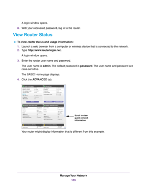 Page 109A login window opens.
8.With your recovered password, log in to the router.
View Router Status
To view router status and usage information:
1.Launch a web browser from a computer or wireless device that is connected to the network.
2.Type http://www.routerlogin.net .
A login window opens.
3.Enter the router user name and password.
The user name is admin.The default password is password.The user name and password are
case-sensitive.
The BASIC Home page displays.
4.Click the ADVANCED tab.
Your router might...