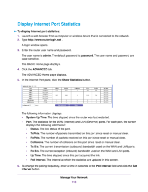 Page 110Display Internet Port Statistics
To display Internet port statistics:
1.Launch a web browser from a computer or wireless device that is connected to the network.
2.Type http://www.routerlogin.net .
A login window opens.
3.Enter the router user name and password.
The user name is admin.The default password is password.The user name and password are
case-sensitive.
The BASIC Home page displays.
4.Click the ADVANCED tab.
The ADVANCED Home page displays.
5.In the Internet Port pane, click the Show Statistics...