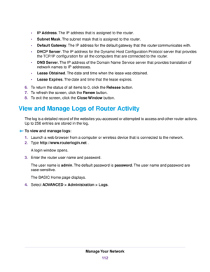 Page 112•IP Address.The IP address that is assigned to the router.
•Subnet Mask.The subnet mask that is assigned to the router.
•Default Gateway.The IP address for the default gateway that the router communicates with.
•DHCP Server.The IP address for the Dynamic Host Configuration Protocol server that provides
the TCP/IP configuration for all the computers that are connected to the router.
•DNS Server.The IP address of the Domain Name Service server that provides translation of
network names to IP addresses....