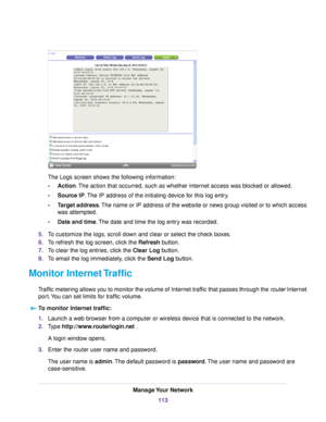 Page 113The Logs screen shows the following information:
•Action.The action that occurred, such as whether Internet access was blocked or allowed.
•Source IP.The IP address of the initiating device for this log entry.
•Target address.The name or IP address of the website or news group visited or to which access
was attempted.
•Date and time.The date and time the log entry was recorded.
5.To customize the logs, scroll down and clear or select the check boxes.
6.To refresh the log screen, click the Refresh...
