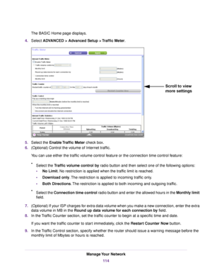 Page 114The BASIC Home page displays.
4.Select ADVANCED > Advanced Setup > Traffic Meter.
5.Select the Enable Traffic Meter check box.
6.(Optional) Control the volume of Internet traffic.
You can use either the traffic volume control feature or the connection time control feature:
•Select the Traffic volume control by radio button and then select one of the following options:
•No Limit. No restriction is applied when the traffic limit is reached.
•Download only.The restriction is applied to incoming traffic...