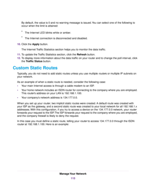 Page 115By default, the value is 0 and no warning message is issued.You can select one of the following to
occur when the limit is attained:
•The Internet LED blinks white or amber.
•The Internet connection is disconnected and disabled.
10.Click the Apply button.
The Internet Traffic Statistics section helps you to monitor the data traffic.
11.To update the Traffic Statistics section, click the Refresh button.
12.To display more information about the data traffic on your router and to change the poll interval,...