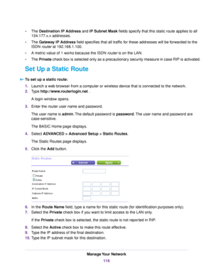 Page 116•The Destination IP Address and IP Subnet Mask fields specify that this static route applies to all
134.177.x.x addresses.
•The Gateway IP Address field specifies that all traffic for these addresses will be forwarded to the
ISDN router at 192.168.1.100.
•A metric value of 1 works because the ISDN router is on the LAN.
•The Private check box is selected only as a precautionary security measure in case RIP is activated.
Set Up a Static Route
To set up a static route:
1.Launch a web browser from a computer...