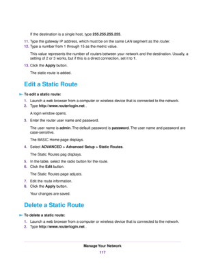 Page 117If the destination is a single host, type 255.255.255.255.
11.Type the gateway IP address, which must be on the same LAN segment as the router.
12.Type a number from 1 through 15 as the metric value.
This value represents the number of routers between your network and the destination. Usually, a
setting of 2 or 3 works, but if this is a direct connection, set it to 1.
13.Click the Apply button.
The static route is added.
Edit a Static Route
To edit a static route:
1.Launch a web browser from a computer...