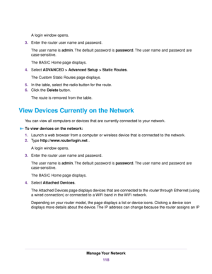 Page 118A login window opens.
3.Enter the router user name and password.
The user name is admin.The default password is password.The user name and password are
case-sensitive.
The BASIC Home page displays.
4.Select ADVANCED > Advanced Setup > Static Routes.
The Custom Static Routes page displays.
5.In the table, select the radio button for the route.
6.Click the Delete button.
The route is removed from the table.
View Devices Currently on the Network
You can view all computers or devices that are currently...