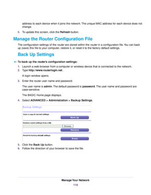 Page 119address to each device when it joins the network.The unique MAC address for each device does not
change.
5.To update this screen, click the Refresh button.
Manage the Router Configuration File
The configuration settings of the router are stored within the router in a configuration file.You can back
up (save) this file to your computer, restore it, or reset it to the factory default settings.
Back Up Settings
To back up the router’s configuration settings:
1.Launch a web browser from a computer or...