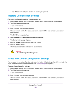 Page 120A copy of the current settings is saved in the location you specified.
Restore Configuration Settings
To restore configuration settings that you backed up:
1.Launch a web browser from a computer or wireless device that is connected to the network.
2.Type http://www.routerlogin.net .
A login window opens.
3.Enter the router user name and password.
The user name is admin.The default password is password.The user name and password are
case-sensitive.
The BASIC Home page displays.
4.Select ADVANCED >...