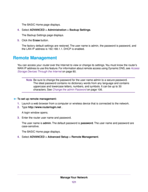 Page 121The BASIC Home page displays.
4.Select ADVANCED > Administration >Backup Settings.
The Backup Settings page displays.
5.Click the Erase button.
The factory default settings are restored.The user name is admin, the password is password, and
the LAN IP address is 192.168.1.1. DHCP is enabled.
Remote Management
You can access your router over the Internet to view or change its settings.You must know the router’s
WAN IP address to use this feature. For information about remote access using Dynamic DNS, see...