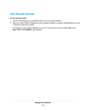 Page 123Use Remote Access
To use remote access:
1.Launch a web browser on a computer that is not on your home network.
2.Type your router’s WAN IP address into your browser’s address or location field followed by a colon
(:) and the custom port number.
For example, if your external address is 134.177.0.123 and you use port number 8080, enter
http://134.177.0.123:8080 in your browser.
Manage Your Network
123 