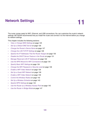 Page 12411
Network Settings
The router comes ready for WiFi, Ethernet, and USB connections.You can customize the router’s network
settings. NETGEAR recommends that you install the router and connect it to the Internet before you change
its network settings.
This chapter includes the following sections:
•View or Change WAN Settings on page 125
•Set Up a Default DMZ Server on page 126
•Change the Router’s Device Name on page 127
•Change the LAN TCP/IP Settings on page 128
•Specify the IP Addresses That the Router...