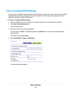 Page 125View or Change WAN Settings
You can view or configure wide area network (WAN) settings for the Internet port.You can set up a DMZ
(demilitarized zone) server, change the maximum transmit unit (MTU) size, and enable the router to
respond to a ping to its WAN (Internet) port.
To view or change the WAN settings:
1.Launch a web browser from a computer or wireless device that is connected to the network.
2.Type http://www.routerlogin.net.
A login window opens.
3.Enter the router user name and password.
The...