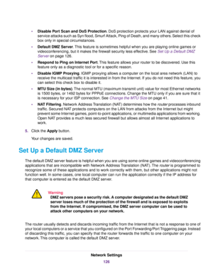 Page 126•Disable Port Scan and DoS Protection. DoS protection protects your LAN against denial of
service attacks such as Syn flood, Smurf Attack, Ping of Death, and many others. Select this check
box only in special circumstances.
•Default DMZ Server.This feature is sometimes helpful when you are playing online games or
videoconferencing, but it makes the firewall security less effective. See Set Up a Default DMZ
Server on page 126.
•Respond to Ping on Internet Port.This feature allows your router to be...
