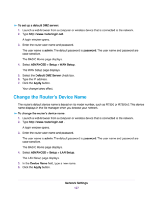 Page 127To set up a default DMZ server:
1.Launch a web browser from a computer or wireless device that is connected to the network.
2.Type http://www.routerlogin.net.
A login window opens.
3.Enter the router user name and password.
The user name is admin.The default password is password.The user name and password are
case-sensitive.
The BASIC Home page displays.
4.Select ADVANCED > Setup > WAN Setup.
The WAN Setup page displays.
5.Select the Default DMZ Server check box.
6.Type the IP address.
7.Click the Apply...