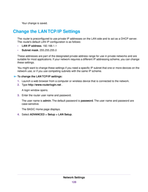 Page 128Your change is saved.
Change the LAN TCP/IP Settings
The router is preconfigured to use private IP addresses on the LAN side and to act as a DHCP server.
The router’s default LAN IP configuration is as follows:
•LAN IP address. 192.168.1.1
•Subnet mask. 255.255.255.0
These addresses are part of the designated private address range for use in private networks and are
suitable for most applications. If your network requires a different IP addressing scheme, you can change
these settings.
You might want to...