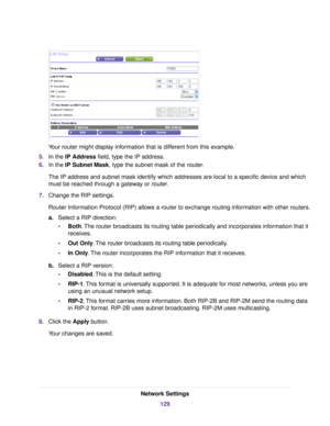 Page 129Your router might display information that is different from this example.
5.In the IP Address field, type the IP address.
6.In the IP Subnet Mask, type the subnet mask of the router.
The IP address and subnet mask identify which addresses are local to a specific device and which
must be reached through a gateway or router.
7.Change the RIP settings.
Router Information Protocol (RIP) allows a router to exchange routing information with other routers.
a.Select a RIP direction:
•Both.The router broadcasts...