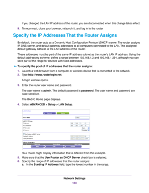 Page 130If you changed the LAN IP address of the router, you are disconnected when this change takes effect.
9.To reconnect, close your browser, relaunch it, and log in to the router
Specify the IP Addresses That the Router Assigns
By default, the router acts as a Dynamic Host Configuration Protocol (DHCP) server.The router assigns
IP, DNS server, and default gateway addresses to all computers connected to the LAN.The assigned
default gateway address is the LAN address of the router.
These addresses must be part...