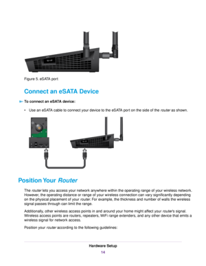Page 14Figure 5. eSATA port
Connect an eSATA Device
To connect an eSATA device:
•Use an eSATA cable to connect your device to the eSATA port on the side of the router as shown.
Position Your Router
The router lets you access your network anywhere within the operating range of your wireless network.
However, the operating distance or range of your wireless connection can vary significantly depending
on the physical placement of your router. For example, the thickness and number of walls the wireless
signal...
