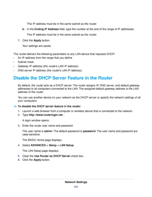 Page 131This IP address must be in the same subnet as the router.
b.In the Ending IP Address field, type the number at the end of the range of IP addresses.
This IP address must be in the same subnet as the router.
7.Click the Apply button.
Your settings are saved.
The router delivers the following parameters to any LAN device that requests DHCP:
•An IP address from the range that you define
•Subnet mask
•Gateway IP address (the router’s LAN IP address)
•DNS server IP address (the router’s LAN IP address)...