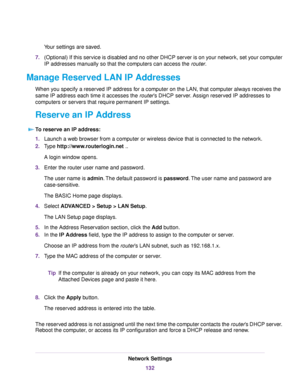 Page 132Your settings are saved.
7.(Optional) If this service is disabled and no other DHCP server is on your network, set your computer
IP addresses manually so that the computers can access the router.
Manage Reserved LAN IP Addresses
When you specify a reserved IP address for a computer on the LAN, that computer always receives the
same IP address each time it accesses the router’s DHCP server. Assign reserved IP addresses to
computers or servers that require permanent IP settings.
Reserve an IP Address
To...