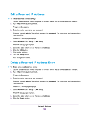 Page 133Edit a Reserved IP Address
To edit a reserved address entry:
1.Launch a web browser from a computer or wireless device that is connected to the network.
2.Type http://www.routerlogin.net .
A login window opens.
3.Enter the router user name and password.
The user name is admin.The default password is password.The user name and password are
case-sensitive.
The BASIC Home page displays.
4.Select ADVANCED > Setup > LAN Setup.
The LAN Setup page displays.
5.Select the radio button next to the reserved...