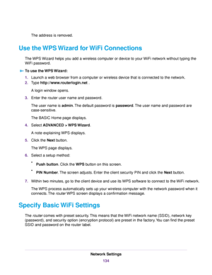 Page 134The address is removed.
Use the WPS Wizard for WiFi Connections
The WPS Wizard helps you add a wireless computer or device to your WiFi network without typing the
WiFi password.
To use the WPS Wizard:
1.Launch a web browser from a computer or wireless device that is connected to the network.
2.Type http://www.routerlogin.net .
A login window opens.
3.Enter the router user name and password.
The user name is admin.The default password is password.The user name and password are
case-sensitive.
The BASIC...