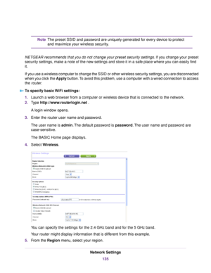 Page 135The preset SSID and password are uniquely generated for every device to protect
and maximize your wireless security.
Note
NETGEAR recommends that you do not change your preset security settings.If you change your preset
security settings, make a note of the new settings and store it in a safe place where you can easily find
it.
If you use a wireless computer to change the SSID or other wireless security settings, you are disconnected
when you click the Apply button.To avoid this problem, use a computer...