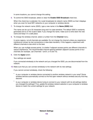 Page 136In some locations, you cannot change this setting.
6.To control the SSID broadcast, select or clear the Enable SSID Broadcast check box.
When this check box is selected, the router broadcasts its network name (SSID) so that it displays
when you scan for local WiFi networks on your computer or wireless device.
7.To change the network name (SSID), type a new name in the Name (SSID) field.
The name can be up to 32 characters long and it is case-sensitive.The default SSID is randomly
generated and is on the...