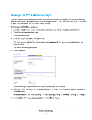 Page 137Change the WiFi Mbps Settings
The data rate for high-speed transmissions is commonly identified as megabits per second (Mbps). By
default, the router is set to operate with up to 600 Mbps in the 2.4 GHz WiFi band and up to 1,733 Mbps
in the 5 GHz WiFi band.You can select slower settings.
To change the WiFi Mbps settings:
1.Launch a web browser from a computer or wireless device that is connected to the network.
2.Type http://www.routerlogin.net .
A login window opens.
3.Enter the router user name and...