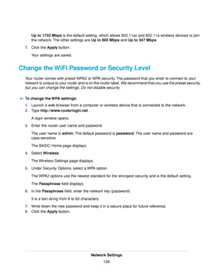 Page 138Up to 1733 Mbps is the default setting, which allows 802.11ac and 802.11a wireless devices to join
the network.The other settings are Up to 800 Mbps and Up to 347 Mbps.
7.Click the Apply button.
Your settings are saved.
Change the WiFi Password or Security Level
Your router comes with preset WPA2 or WPA security.The password that you enter to connect to your
network is unique to your router and is on the router label.We recommend that you use the preset security,
but you can change the settings. Do not...