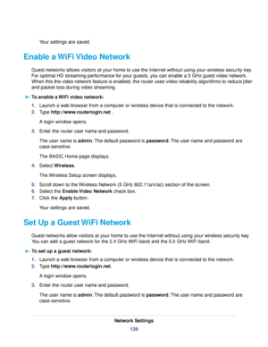 Page 139Your settings are saved.
Enable a WiFi Video Network
Guest networks allows visitors at your home to use the Internet without using your wireless security key.
For optimal HD streaming performance for your guests, you can enable a 5 GHz guest video network.
When this the video network feature is enabled, the router uses video reliability algorithms to reduce jitter
and packet loss during video streaming.
To enable a WiFi video network:
1.Launch a web browser from a computer or wireless device that is...